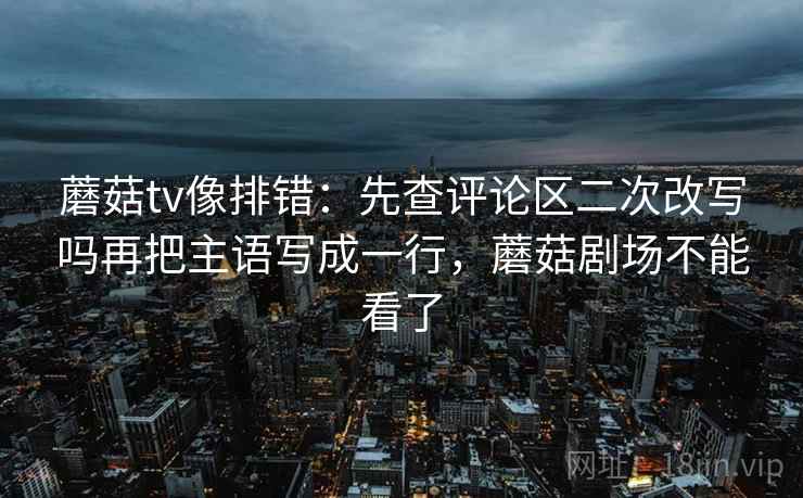 蘑菇tv像排错:先查评论区二次改写吗再把主语写成一行,蘑菇剧场不能看了 蘑菇tv像排错:先查评论区二次改写吗再把主语写成一行,蘑菇剧场不能看了