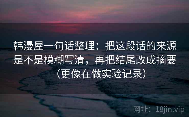 韩漫屋一句话整理:把这段话的来源是不是模糊写清,再把结尾改成摘要(更像在做实验记录) 韩漫屋一句话整理:把这段话的来源是不是模糊写清,再把结尾改成摘要(更像在做实验记录)