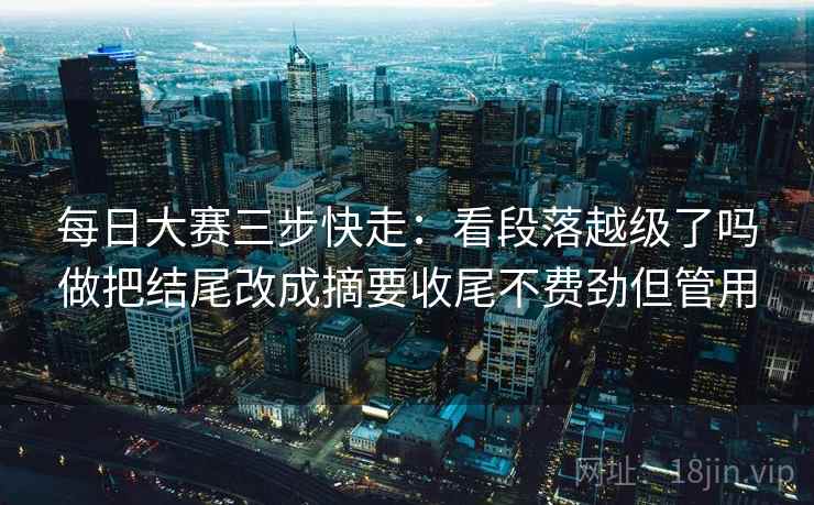 每日大赛三步快走:看段落越级了吗做把结尾改成摘要收尾不费劲但管用 每日大赛三步快走:看段落越级了吗做把结尾改成摘要收尾不费劲但管用