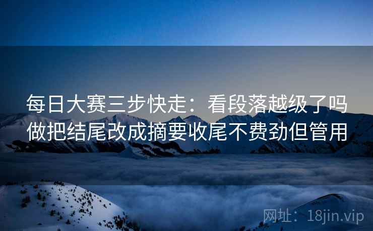 每日大赛三步快走:看段落越级了吗做把结尾改成摘要收尾不费劲但管用 每日大赛三步快走:看段落越级了吗做把结尾改成摘要收尾不费劲但管用
