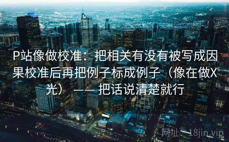 P站像做校准:把相关有没有被写成因果校准后再把例子标成例子(像在做X光) —— 把话说清楚就行 P站像做校准:把相关有没有被写成因果校准后再把例子标成例子(像在做X光) —— 把话说清楚就行
