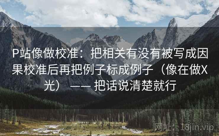 P站像做校准:把相关有没有被写成因果校准后再把例子标成例子(像在做X光) —— 把话说清楚就行 P站像做校准:把相关有没有被写成因果校准后再把例子标成例子(像在做X光) —— 把话说清楚就行