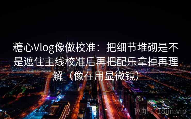 糖心Vlog像做校准:把细节堆砌是不是遮住主线校准后再把配乐拿掉再理解(像在用显微镜) 糖心Vlog像做校准:把细节堆砌是不是遮住主线校准后再把配乐拿掉再理解(像在用显微镜)