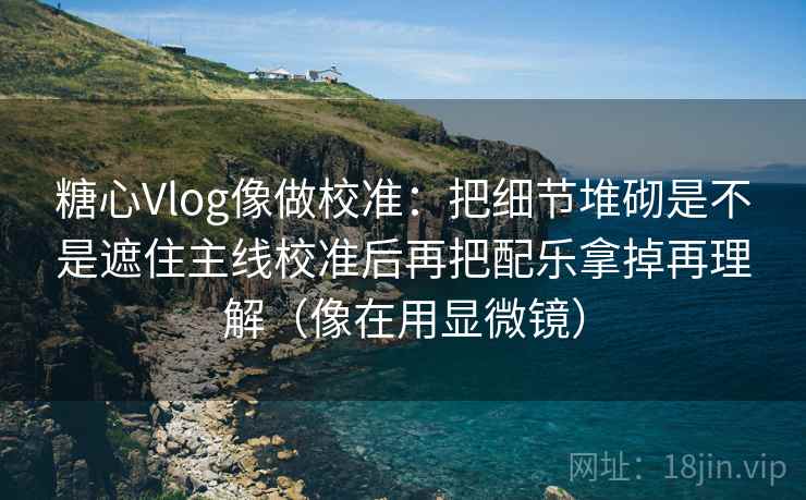 糖心Vlog像做校准:把细节堆砌是不是遮住主线校准后再把配乐拿掉再理解(像在用显微镜) 糖心Vlog像做校准:把细节堆砌是不是遮住主线校准后再把配乐拿掉再理解(像在用显微镜)