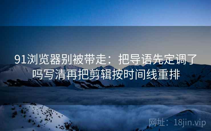 91浏览器别被带走:把导语先定调了吗写清再把剪辑按时间线重排 91浏览器别被带走:把导语先定调了吗写清再把剪辑按时间线重排